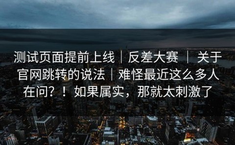 测试页面提前上线｜反差大赛 ｜ 关于官网跳转的说法｜难怪最近这么多人在问？！如果属实，那就太刺激了