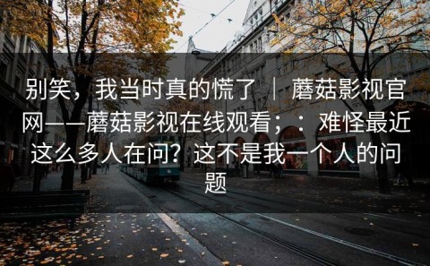 别笑，我当时真的慌了 ｜ 蘑菇影视官网——蘑菇影视在线观看；：难怪最近这么多人在问？这不是我一个人的问题