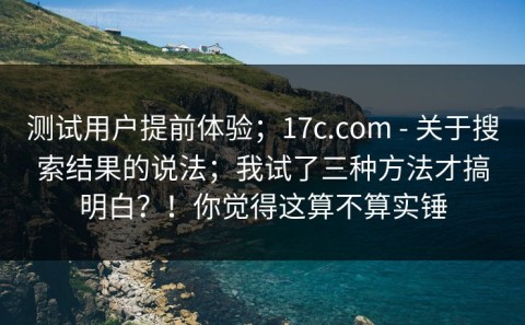测试用户提前体验；17c.com - 关于搜索结果的说法；我试了三种方法才搞明白？！你觉得这算不算实锤