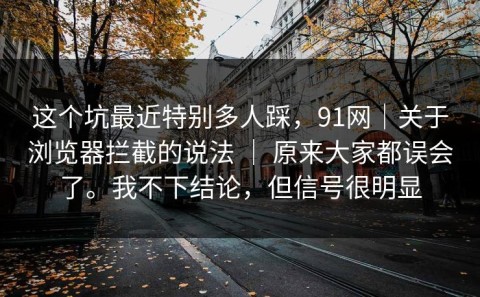 这个坑最近特别多人踩，91网｜关于浏览器拦截的说法 ｜ 原来大家都误会了。我不下结论，但信号很明显