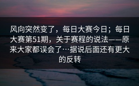 风向突然变了，每日大赛今日；每日大赛第51期，关于赛程的说法——原来大家都误会了…据说后面还有更大的反转
