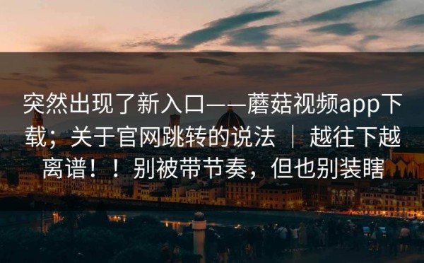 突然出现了新入口——蘑菇视频app下载；关于官网跳转的说法 ｜ 越往下越离谱！！别被带节奏，但也别装瞎