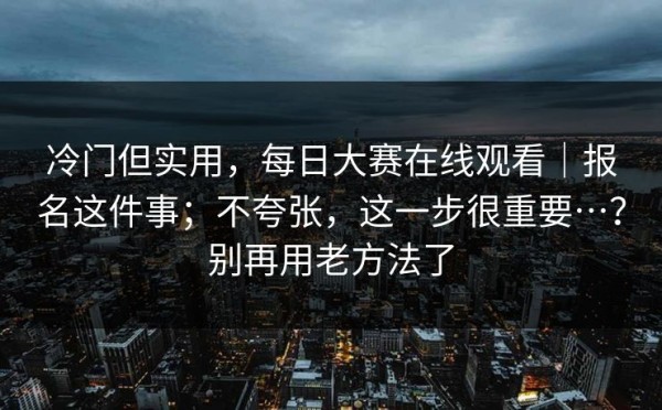 冷门但实用，每日大赛在线观看｜报名这件事；不夸张，这一步很重要…？别再用老方法了