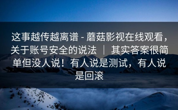 这事越传越离谱 - 蘑菇影视在线观看，关于账号安全的说法 ｜ 其实答案很简单但没人说！有人说是测试，有人说是回滚