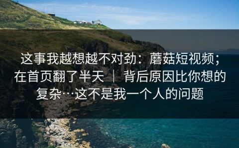 这事我越想越不对劲：蘑菇短视频；在首页翻了半天 ｜ 背后原因比你想的复杂…这不是我一个人的问题