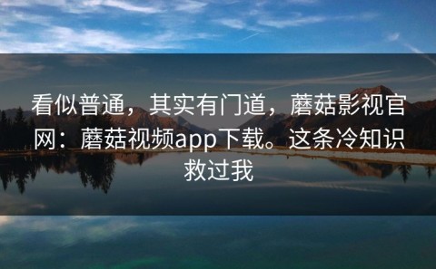 看似普通，其实有门道，蘑菇影视官网：蘑菇视频app下载。这条冷知识救过我