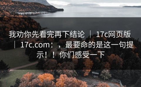 我劝你先看完再下结论 ｜ 17c网页版 ｜ 17c.com：，最要命的是这一句提示！！你们感受一下