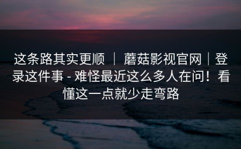 这条路其实更顺 ｜ 蘑菇影视官网｜登录这件事 - 难怪最近这么多人在问！看懂这一点就少走弯路