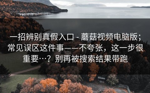 一招辨别真假入口 - 蘑菇视频电脑版；常见误区这件事——不夸张，这一步很重要…？别再被搜索结果带跑