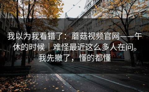 我以为我看错了：蘑菇视频官网——午休的时候｜难怪最近这么多人在问。我先撤了，懂的都懂