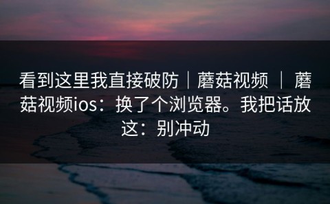 看到这里我直接破防｜蘑菇视频 ｜ 蘑菇视频ios：换了个浏览器。我把话放这：别冲动