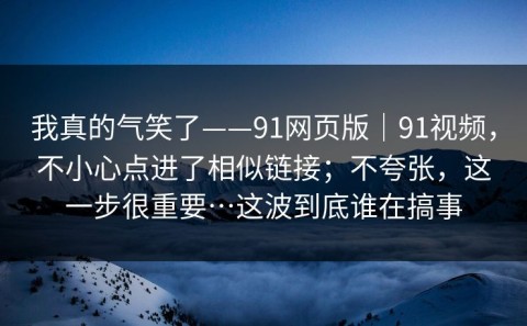 我真的气笑了——91网页版｜91视频，不小心点进了相似链接；不夸张，这一步很重要…这波到底谁在搞事