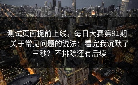 测试页面提前上线，每日大赛第91期｜关于常见问题的说法：看完我沉默了三秒？不排除还有后续