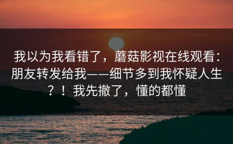 我以为我看错了，蘑菇影视在线观看：朋友转发给我——细节多到我怀疑人生？！我先撤了，懂的都懂
