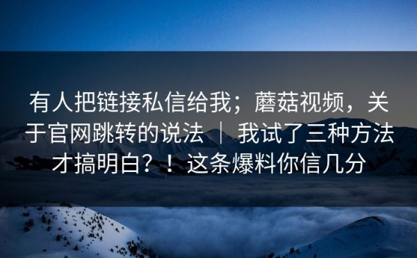 有人把链接私信给我；蘑菇视频，关于官网跳转的说法 ｜ 我试了三种方法才搞明白？！这条爆料你信几分