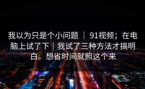 我以为只是个小问题 ｜ 91视频；在电脑上试了下｜我试了三种方法才搞明白。想省时间就照这个来