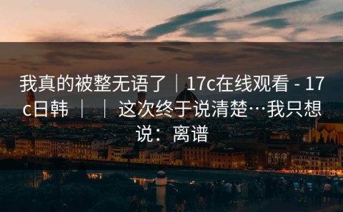 我真的被整无语了｜17c在线观看 - 17c日韩 ｜ ｜ 这次终于说清楚…我只想说：离谱