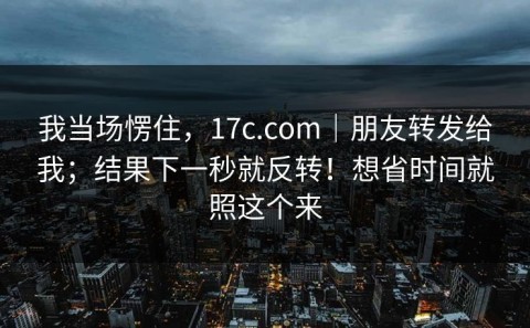 我当场愣住，17c.com｜朋友转发给我；结果下一秒就反转！想省时间就照这个来