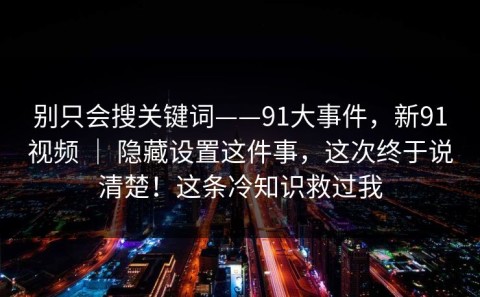 别只会搜关键词——91大事件，新91视频 ｜ 隐藏设置这件事，这次终于说清楚！这条冷知识救过我