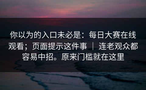 你以为的入口未必是：每日大赛在线观看；页面提示这件事 ｜ 连老观众都容易中招。原来门槛就在这里