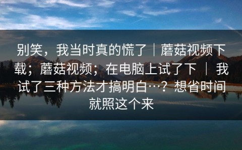 别笑，我当时真的慌了｜蘑菇视频下载；蘑菇视频；在电脑上试了下 ｜ 我试了三种方法才搞明白…？想省时间就照这个来