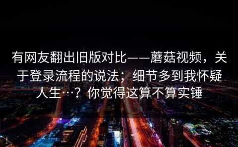 有网友翻出旧版对比——蘑菇视频，关于登录流程的说法；细节多到我怀疑人生…？你觉得这算不算实锤