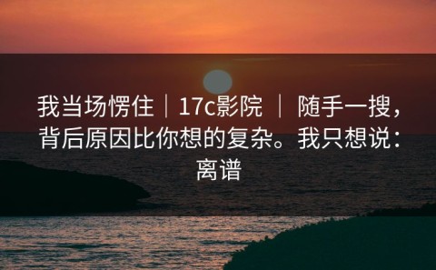 我当场愣住｜17c影院 ｜ 随手一搜，背后原因比你想的复杂。我只想说：离谱