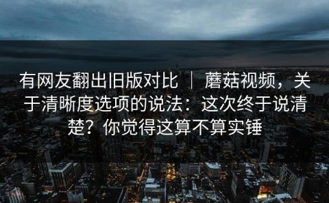 有网友翻出旧版对比 ｜ 蘑菇视频，关于清晰度选项的说法：这次终于说清楚？你觉得这算不算实锤