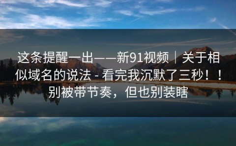 这条提醒一出——新91视频｜关于相似域名的说法 - 看完我沉默了三秒！！别被带节奏，但也别装瞎
