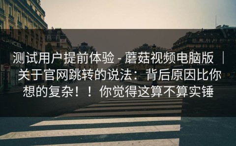 测试用户提前体验 - 蘑菇视频电脑版 ｜ 关于官网跳转的说法：背后原因比你想的复杂！！你觉得这算不算实锤