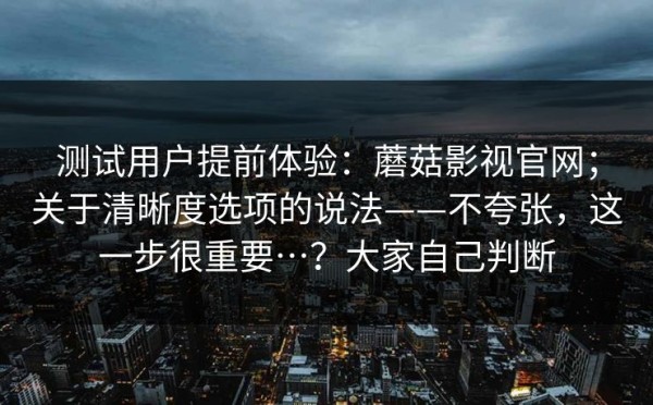 测试用户提前体验：蘑菇影视官网；关于清晰度选项的说法——不夸张，这一步很重要…？大家自己判断