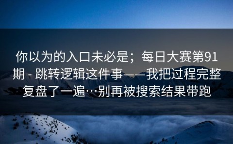 你以为的入口未必是；每日大赛第91期 - 跳转逻辑这件事——我把过程完整复盘了一遍…别再被搜索结果带跑