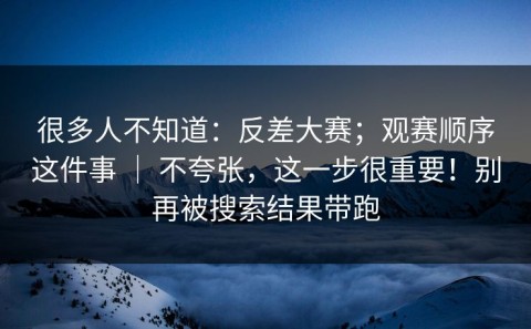 很多人不知道：反差大赛；观赛顺序这件事 ｜ 不夸张，这一步很重要！别再被搜索结果带跑
