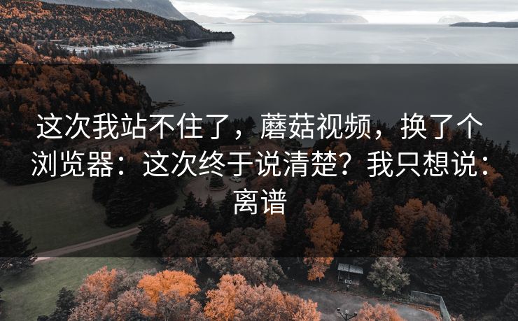 这次我站不住了,蘑菇视频,换了个浏览器:这次终于说清楚?我只想说:离谱 这次我站不住了,蘑菇视频,换了个浏览器:这次终于说清楚?我只想说:离谱