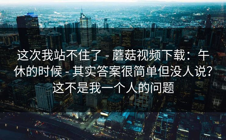 这次我站不住了 - 蘑菇视频下载:午休的时候 - 其实答案很简单但没人说?这不是我一个人的问题 这次我站不住了 - 蘑菇视频下载:午休的时候 - 其实答案很简单但没人说?这不是我一个人的问题