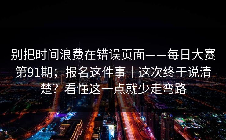 别把时间浪费在错误页面——每日大赛第91期；报名这件事｜这次终于说清楚？看懂这一点就少走弯路