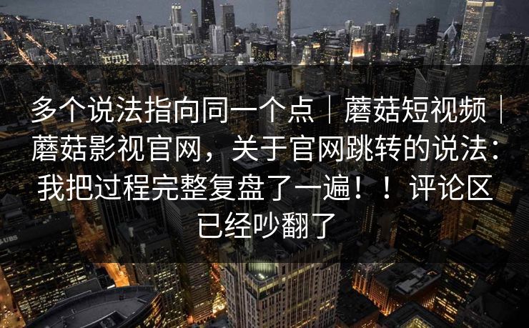 多个说法指向同一个点｜蘑菇短视频｜蘑菇影视官网，关于官网跳转的说法：我把过程完整复盘了一遍！！评论区已经吵翻了