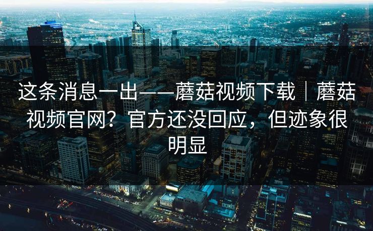 这条消息一出——蘑菇视频下载｜蘑菇视频官网？官方还没回应，但迹象很明显