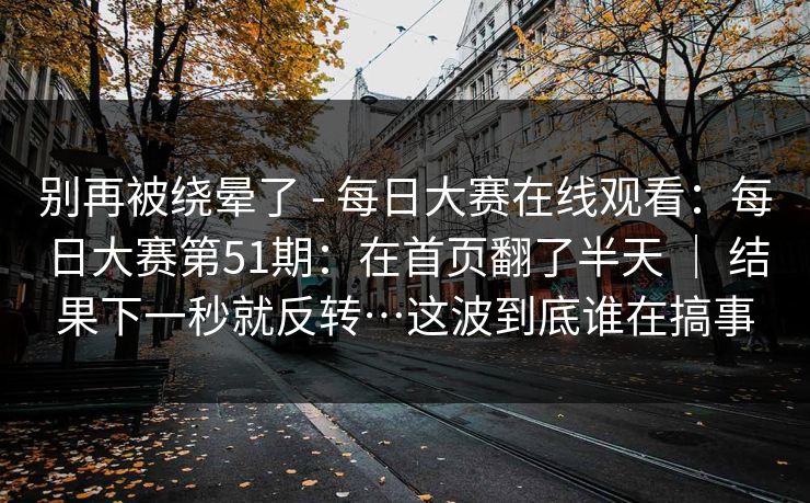别再被绕晕了 - 每日大赛在线观看：每日大赛第51期：在首页翻了半天 ｜ 结果下一秒就反转…这波到底谁在搞事
