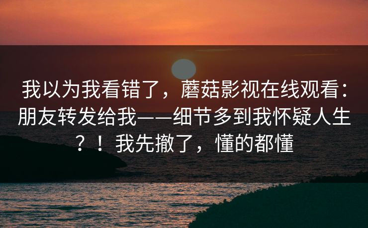 我以为我看错了，蘑菇影视在线观看：朋友转发给我——细节多到我怀疑人生？！我先撤了，懂的都懂