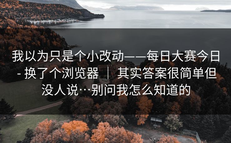 我以为只是个小改动——每日大赛今日 - 换了个浏览器 ｜ 其实答案很简单但没人说…别问我怎么知道的