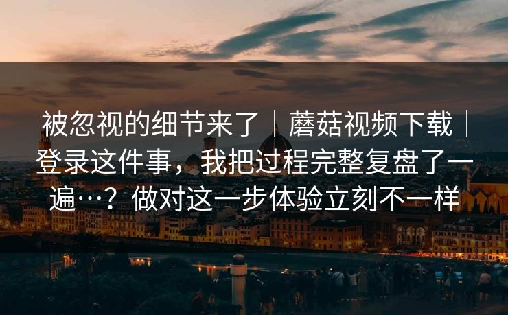 被忽视的细节来了｜蘑菇视频下载｜登录这件事，我把过程完整复盘了一遍…？做对这一步体验立刻不一样