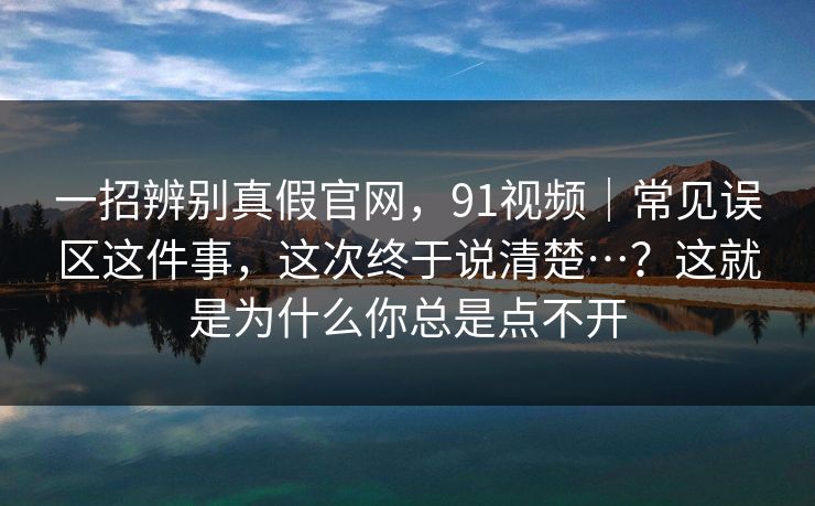 一招辨别真假官网，91视频｜常见误区这件事，这次终于说清楚…？这就是为什么你总是点不开