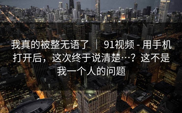 我真的被整无语了 ｜ 91视频 - 用手机打开后，这次终于说清楚…？这不是我一个人的问题