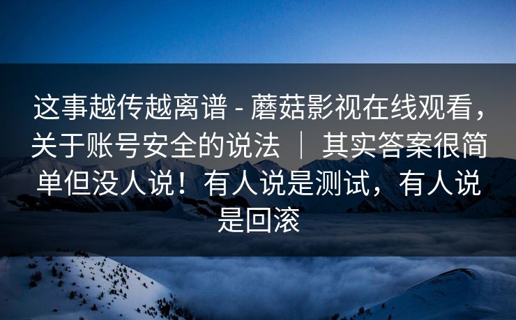 这事越传越离谱 - 蘑菇影视在线观看，关于账号安全的说法 ｜ 其实答案很简单但没人说！有人说是测试，有人说是回滚