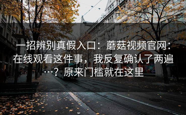 一招辨别真假入口：蘑菇视频官网：在线观看这件事，我反复确认了两遍…？原来门槛就在这里