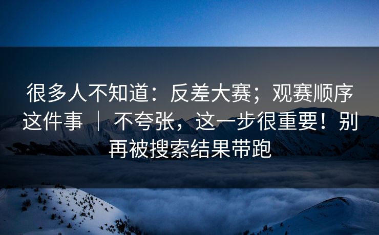 很多人不知道：反差大赛；观赛顺序这件事 ｜ 不夸张，这一步很重要！别再被搜索结果带跑
