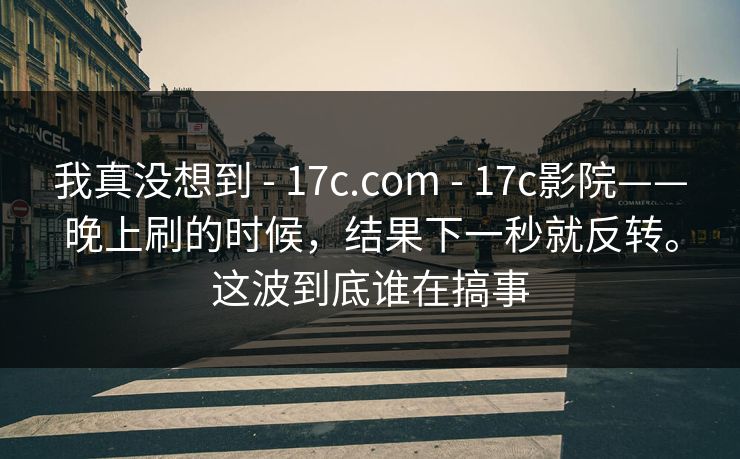 我真没想到 - 17c.com - 17c影院——晚上刷的时候，结果下一秒就反转。这波到底谁在搞事