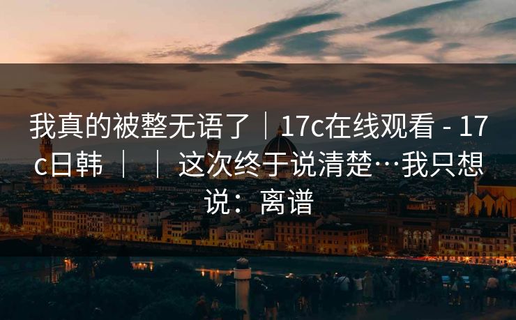 我真的被整无语了｜17c在线观看 - 17c日韩 ｜ ｜ 这次终于说清楚…我只想说：离谱