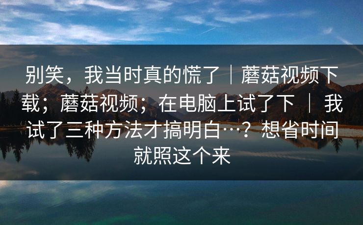 别笑，我当时真的慌了｜蘑菇视频下载；蘑菇视频；在电脑上试了下 ｜ 我试了三种方法才搞明白…？想省时间就照这个来